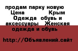 продам парку новую  › Цена ­ 13 000 - Крым Одежда, обувь и аксессуары » Женская одежда и обувь   